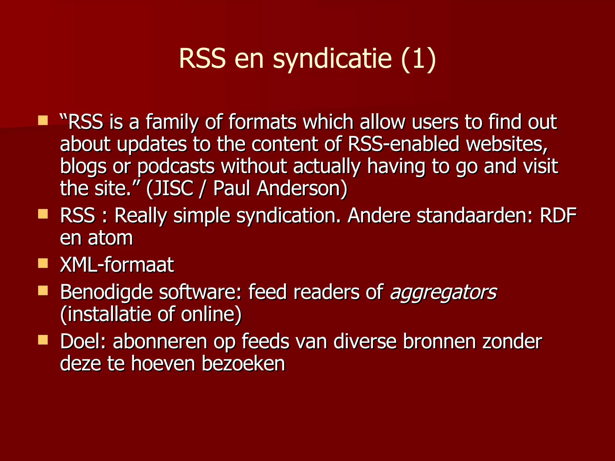 RSS en syndicatie (1) “ RSS is a family of formats which allow users to find out about updates to the content of RSS-enabled websites, blogs or podcasts without actually having to go and visit the site. ” (JISC / Paul Anderson)  RSS : Really simple syndication. Andere standaarden: RDF en atom XML-formaat Benodigde software: feed readers of  aggregators  (installatie of online) Doel: abonneren op feeds van diverse bronnen zonder deze te hoeven bezoeken 