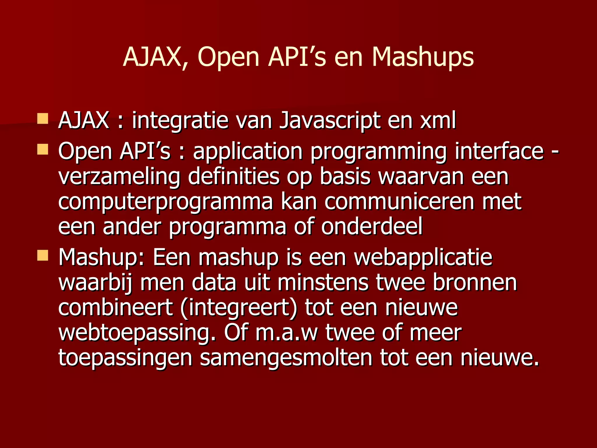 AJAX, Open API’s en Mashups AJAX : integratie van Javascript en xml Open API’s :  application programming interface  -  verzameling definities op basis waarvan een computerprogramma kan communiceren met een ander programma of onderdeel  Mashup: Een  mashup is  een webapplicatie waarbij men data uit minstens twee bronnen combineert (integreert) tot een nieuwe   webtoepassing .  Of m.a.w twee of meer toepassingen samengesmolten tot een nieuwe. 