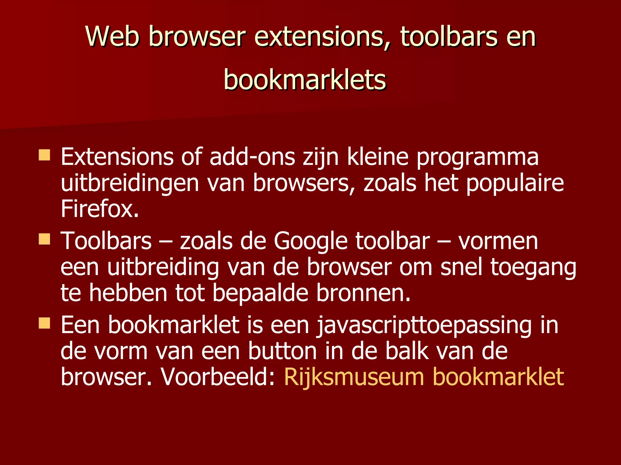 Web browser extensions, toolbars en bookmarklets   Extensions of add-ons zijn kleine programma uitbreidingen van browsers, zoals het populaire Firefox. Toolbars – zoals de Google toolbar – vormen een uitbreiding van de browser om snel toegang te hebben tot bepaalde bronnen. Een bookmarklet is een javascripttoepassing in de vorm van een button in de balk van de browser. Voorbeeld:  Rijksmuseum bookmarklet 