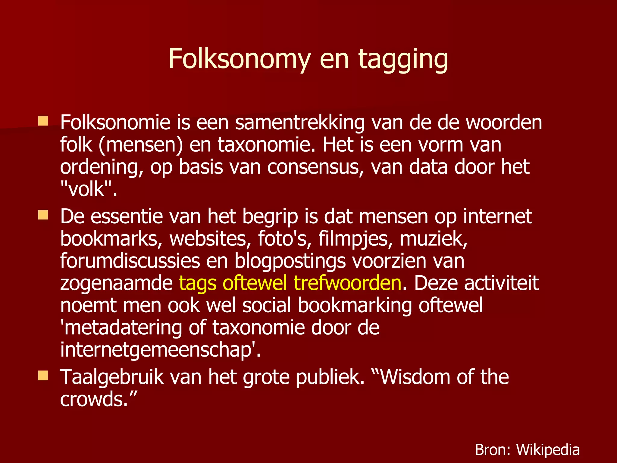 Folksonomy en tagging Folksonomie is een samentrekking van de de woorden folk (mensen) en taxonomie. Het is een vorm van ordening, op basis van consensus, van data door het "volk". De essentie van het begrip is dat mensen op internet bookmarks, websites, foto's, filmpjes, muziek, forumdiscussies en blogpostings voorzien van zogenaamde  tags oftewel trefwoorden . Deze activiteit noemt men ook wel social bookmarking oftewel 'metadatering of taxonomie door de internetgemeenschap'. Taalgebruik van het grote publiek. “Wisdom of the crowds.” Bron: Wikipedia 