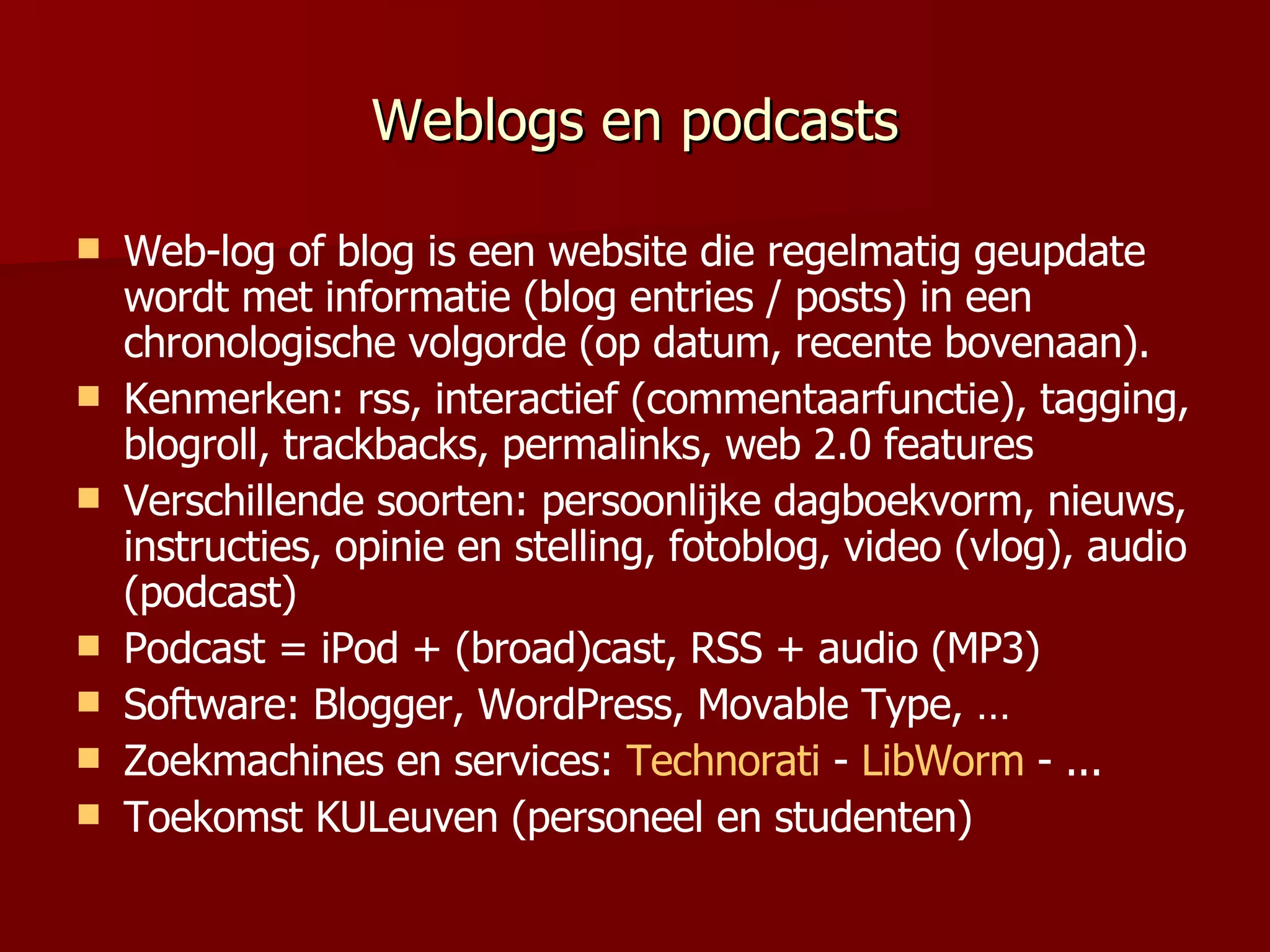 Weblogs en podcasts Web-log of blog  is een website die regelmatig  geupdate wordt met informatie (blog entries / posts) in een  chronologische volgorde (op datum , recente bovenaan ).  Kenmerken: rss, interactief (commentaarfunctie), tagging, blogroll, trackbacks, permalinks, web 2.0 features Verschillende soorten: persoonlijke dagboekvorm, nieuws, instructies, opinie en stelling, fotoblog, video (vlog), audio (podcast) Podcast = iPod + (broad)cast, RSS + audio (MP3) Software: Blogger, WordPress, Movable Type, … Zoekmachines en services:  Technorati  -  LibWorm  - ... Toekomst KULeuven (personeel en studenten) 