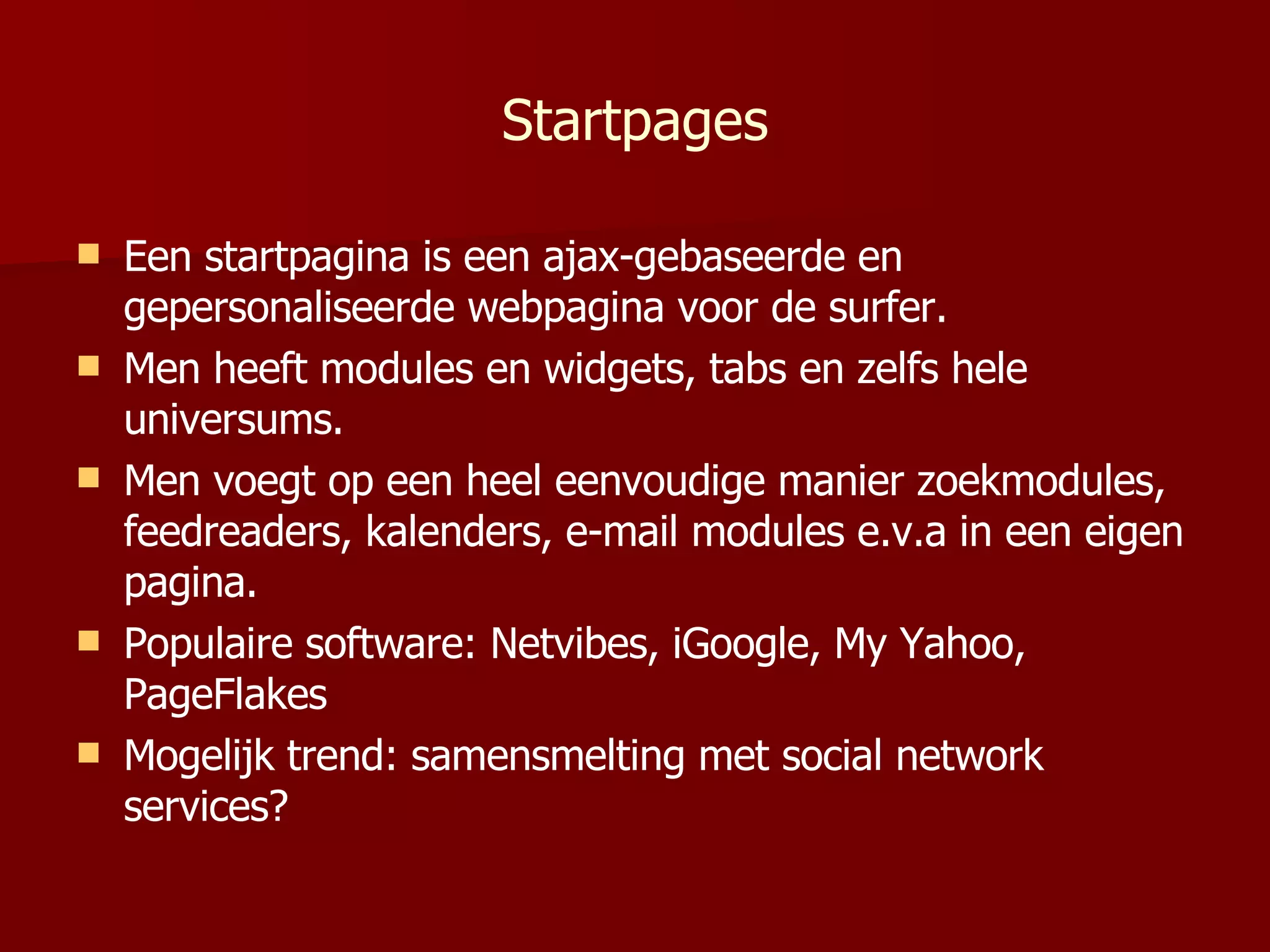 Startpages Een startpagina is een ajax-gebaseerde en gepersonaliseerde webpagina voor de surfer. Men heeft modules en widgets, tabs en zelfs hele universums. Men voegt op een heel eenvoudige manier zoekmodules, feedreaders, kalenders, e-mail modules e.v.a in een eigen pagina. Populaire software: Netvibes, iGoogle, My Yahoo, PageFlakes Mogelijk trend: samensmelting met social network services? 