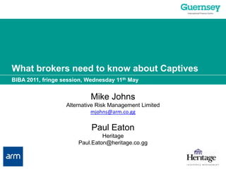 What brokers need to know about Captives BIBA 2011, fringe session, Wednesday 11th May Mike Johns Alternative Risk Management Limited mjohns@arm.co.gg Paul Eaton Heritage Paul.Eaton@heritage.co.gg 