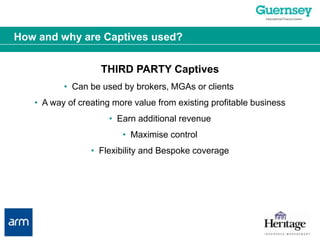 How and why are Captives used?THIRD PARTY Captives•  Can be used by brokers, MGAs or clients •  A way of creating more value from existing profitable business•  Earn additional revenue•  Maximise control•  Flexibility and Bespoke coverage