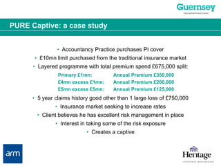 PURE Captive: a case study•  Accountancy Practice purchases PI cover•  £10mn limit purchased from the traditional insurance market•  Layered programme with total premium spend £675,000 split:Primary £1mn:	Annual Premium £350,000£4mn excess £1mn:	Annual Premium £200,000£5mn excess £5mn:	Annual Premium £125,000•  5 year claims history good other than 1 large loss of £750,000•  Insurance market seeking to increase rates•  Client believes he has excellent risk management in place•  Interest in taking some of the risk exposure•  Creates a captive