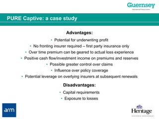 PURE Captive: a case studyAdvantages:•  Potential for underwriting profit•  No fronting insurer required – first party insurance only•  Over time premium can be geared to actual loss experience•  Positive cash flow/investment income on premiums and reserves•  Possible greater control over claims•  Influence over policy coverage•  Potential leverage on overlying insurers at subsequent renewalsDisadvantages:•  Capital requirements•  Exposure to losses