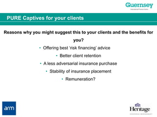 PURE Captives for your clientsReasons why you might suggest this to your clients and the benefits for you?•  Offering best ‘risk financing’ advice	•  Better client retention•  A less adversarial insurance purchase•  Stability of insurance placement•  Remuneration?