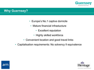 Why Guernsey?•  Europe’s No.1 captive domicile•  Mature financial infrastucture•  Excellent reputation•  Highly skilled workforce•  Convenient location and good travel links•  Capitalisation requirements: No solvency II equivalence