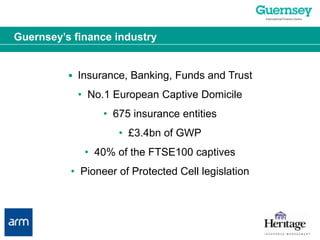 Guernsey’s finance industry•  Insurance, Banking, Funds and Trust•  No.1 European Captive Domicile•  675 insurance entities•  £3.4bn of GWP•  40% of the FTSE100 captives•  Pioneer of Protected Cell legislation