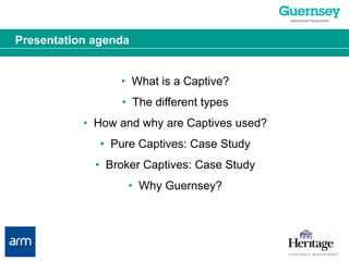 Presentation agenda•  What is a Captive?•  The different types•  How and why are Captives used?•  Pure Captives: Case Study•  Broker Captives: Case Study•  Why Guernsey?