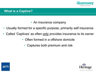 What is a Captive?•  An insurance company•  Usually formed for a specific purpose, primarily self insurance•  Called ‘Captives’ as often only provides insurance to its owner•  Often formed in a offshore domicile•  Captures both premium and risk