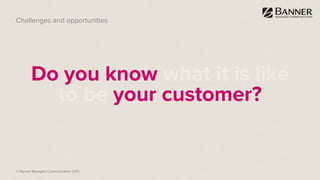© Banner Managed Communication 2015
Do you know what it is like
to be your customer?
Challenges and opportunities
 