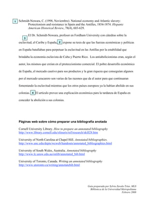 Schmidt-Nowara, C. (1998, Noviembre). National economy and Atlantic slavery:
Protectionism and resistance in Spain and the Antilles, 1854-1874. Hispanic
American Historical Review, 78(4), 603-629.
El Dr. Schmidt-Nowara, profesor en Fordham University con cátedras sobre la
esclavitud, el Caribe y España, expone su tesis de que las fuerzas económicas y políticas
en España batallaban para perpetuar la esclavitud en las Antillas por la estabilidad que
brindaba la economía esclavista de Cuba y Puerto Rico. Los antiabolicionistas eran, según el
autor, los mismos que creían en el proteccionismo comercial. El pobre desarrollo económico
de España, el mercado cautivo para sus productos y la gran riqueza que conseguían algunos
por el mercado azucarero son varias de las razones que da el autor para que continuaran
fomentando la esclavitud mientras que los otros países europeos ya la habían abolido en sus
colonias. El artículo provee una explicación económica para la tardanza de España en
conceder la abolición a sus colonias.
Páginas web sobre cómo preparar una bibliografía anotada
Cornell University Library. How to prepare an annotated bibliography
http://www.library.cornell.edu/olinuris/ref/research/skill28.htm
University of North Carolina at Chapel Hill. Annotated bibliographies.
http://www.unc.edu/depts/wcweb/handouts/annotated_bibliographies.html
University of South Wales, Australia. Annotated bibliography
http://www.lc.unsw.edu.au/onlib/annotated_bib.html
University of Toronto, Canada. Writing an annotated bibliography
http://www.utoronto.ca/writing/annotatebib.html
Guía preparada por Sylvia Zavala Trías, MLS
Biblioteca de la Universidad Metropolitana
Febrero 2008
1
2
3
4
 