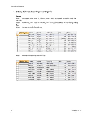 DBMS LAB ASSIGNMENT
7 010BScCSIT10
 Ordering the table in descending or ascending order
Syntax:
select * from table_name order by column_name; (sorts attibutes in ascending order, by
default)
select * from table_name order by column_name DESC; (sorts address in descending order)
E.g.
select * from person order by address;
select * from person order by address DESC;
 
