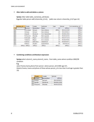 DBMS LAB ASSIGNMENT
8 010BScCSIT10
 Alter table to add and delete a column
Syntax: Alter table table_name(new_attribute);
E.g.alter table person add (citizenship_id int); (adds new column citizenship_id of type int)
 Combining conditions and Boolean expression
Syntax:select column1_name,column2_name… from table_name where condition AND/OR
condition
E.g.
select fname,lname,phone from person where person_id<6 AND age>19 ;
(Selects fname, lname and phone of those whose person_id is less than 6 and age is greater than
19)
 