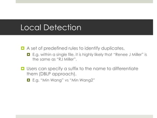 Local Detection
 A set of predefined rules to identify duplicates.
 E.g. within a single file, it is highly likely that “Renee J Miller” is
the same as “RJ Miller”.
 Users can specify a suffix to the name to differentiate
them (DBLP approach).
 E.g. “Min Wang” vs “Min Wang2”
 
