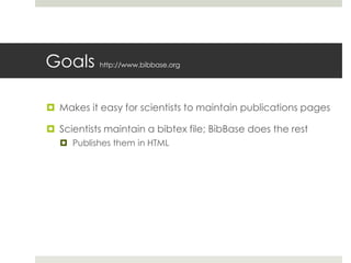 Goals http://www.bibbase.org
 Makes it easy for scientists to maintain publications pages
 Scientists maintain a bibtex file; BibBase does the rest
 Publishes them in HTML
 