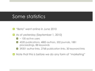 Some statistics
 “Beta” went online in June 2010
 As of yesterday (September 1, 2010)
 ~ 100 active users
 4520 publications, 4883 authors, 502 journals, 1881
proceedings, 88 keywords
 39201 author links, 2768 publication links, 30 keyword links
 Note that this is before we do any form of “marketing”
 