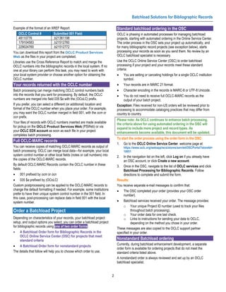 Batchload Solutions for Bibliographic Records

Example of the format of an XREF Report:                                       Standard batchload ordering in the OSC
    OCLC Control #             Submitted 001 Field                             OCLC is phasing in automated processes for managing batchload
    48110776                   .b21361198                                      projects, starting with automated ordering in the Online Service Center.
    179104583                  .b21512760                                      The order process in the OSC sets your project up automatically, and
    229024760                  .b21512772                                      for many bibliographic record projects (see exception below), starts
You can download this report from the OCLC Product Services                    processing your records as soon as you send them. No review by an
Web as the files in your project are completed.                                OCLC batchload specialist is necessary.
Libraries use the Cross Reference Report to match and merge the                Use the OCLC Online Service Center (OSC) to order batchload
OCLC numbers into the bibliographic records in the local system. If no         processing if your project and your records meet these standard
one at your library can perform this task, you may need to work with           criteria:
your local system provider or choose another option for obtaining the          •    You are setting or canceling holdings for a single OCLC institution
OCLC number.                                                                        symbol.
Your records returned with the OCLC number                                     •    Your records are in MARC 21 format.
Batch processing can merge matching OCLC control numbers back                  •    Character encoding in the records is MARC-8 or UTF-8 Unicode.
into the records that you sent for processing. By default, the OCLC            •   You do not need to receive full OCLC-MARC records as the
numbers are merged into field 035 $a with the (OCoLC) prefix.                      output of your batch project.
If you prefer, you can select a different (or additional) location and         Exception: Files received for non-US orders will be reviewed prior to
format of the OCLC number when you place your order. For example,              processing to accommodate cataloging practices that may differ from
you may want the OCLC number merged in field 001, with the ocm or              country to country.
ocn prefix.
                                                                               Please note: As OCLC continues to enhance batch processing,
Your files of records with OCLC numbers inserted are made available            the criteria above for using automated ordering in the OSC will
for pickup on the OCLC Product Services Web (PSWeb) or via                     expand to include more project and record types. As
your OCLC EDX account as soon as each file in your project                     enhancements become available, this document will be updated.
completes batch processing.
                                                                               To start the order process using the order form in the OSC:
Full OCLC-MARC records
                                                                               1. Go to the OCLC Online Service Center. welcome page at:
You can receive copies of matching OCLC-MARC records as output of                   https://www.oclc.org/webapp/wcs/stores/servlet/OSCPortal?storeId=
batch processing. OCLC can merge local data—for example, your local                 10051
system control number or other local fields (notes or call numbers) into       2.  In the navigation list on the left, click Log on if you already have
the copies of the OCLC-MARC records.                                               an OSC account, or click Create a new account.
By default OCLC-MARC Records contain the OCLC number in these                  3. Once in the OSC, navigate to the list of OCLC services and click
fields:                                                                            Batchload Processing for Bibliographic Records. Follow
•    001 prefixed by ocm or ocn                                                    directions to complete and submit the form.
• 035 $a prefixed by (OCoLC)                                                   Results:
Custom postprocessing can be applied to the OCLC-MARC records to               You receive separate e-mail messages to confirm that:
change the default formatting if needed. For example, some institutions        •    The OSC completed your order (provides your OSC order
prefer to have their unique system control number in the 001 field. In              number).
this case, post-processing can replace data in field 001 with the local
system number.                                                                 •   Batchload services received your order. The message provides:
                                                                                   o Your unique Project ID number (used to track your files
Order a Batchload Project                                                                 throughout batch processing).
                                                                                   o Your order data for one last check.
Depending on characteristics of your records, your batchload project               o Links to instructions for sending your data to OCLC,
setup, and output options you select, you can order a batchload project                   depending on the method you chose in your order.
for bibliographic records using one of two order forms:
                                                                               These messages are also copied to the OCLC support partner
•    A Batchload Order form for Bibliographic Records in the                   specified in your order.
     OCLC Online Service Center (OSC) for projects that meet
     standard criteria                                                         Nonstandard Batchload ordering
                                                                               Currently, during batchload enhancement development, a separate
• A Batchload Order form for nonstandard projects
                                                                               order form is available for ordering projects that do not meet the
The details that follow will help you to choose which order to use.            standard criteria listed above.
                                                                               A nonstandard order is always reviewed and set up by an OCLC
                                                                               batchload specialist.


                                                                           2
 