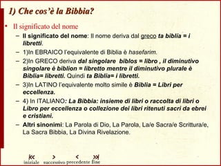 1) Che cos’è la Bibbia? Il significato del nome Il significato del nome : Il nome deriva dal  greco   ta biblía = i libretti . 1)In EBRAICO l’equivalente di Biblia è  hasefarim. 2)In GRECO deriva  dal singolare  biblos = libro , il diminutivo singolare è biblion = libretto mentre il diminutivo plurale è Biblia= libretti.  Quindi  ta Biblia= i libretti. 3)In LATINO l’equivalente molto simile è  Biblia = Libri per eccellenza. 4) In ITALIANO : La Bibbia: insieme di libri o raccolta di libri o Libro per eccellenza o collezione dei libri ritenuti sacri da ebrei e cristiani. Altri sinonimi : La Parola di Dio, La Parola, La/e Sacra/e Scrittura/e, La Sacra Bibbia, La Divina Rivelazione . 