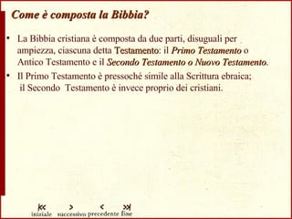 Come è composta la Bibbia? La Bibbia cristiana è composta da due parti, disuguali per ampiezza, ciascuna detta  Testamento : il  Primo Testamento  o Antico Testamento e il  Secondo Testamento o Nuovo Testamento . Il Primo Testamento è pressoché simile alla Scrittura ebraica;  il Secondo  Testamento è invece proprio dei cristiani. 