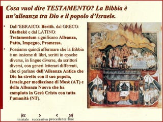 Cosa vuol dire TESTAMENTO? La Bibbia è un’alleanza tra Dio e il popolo d’Israele. Dall’EBRAICO :  Berith ,  dal GRECO :  Diathekè  e dal LATINO :   Testamentum   significano   Alleanza, Patto, Impegno, Promessa. Possiamo quindi affermare che la Bibbia è un insieme di libri, scritti in epoche diverse, in lingue diverse, da scrittori diversi, con generi letterari differenti, che ci parlano  dell’Alleanza Antica che Dio ha stretto con il suo popolo, Israele,per mediazione di Mosè (AT) e della Alleanza Nuova che ha compiuto in Gesù Cristo con tutta l’umanità (NT ). 