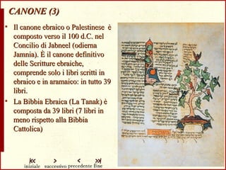 CANONE (3) Il canone ebraico o Palestinese   è composto verso il 100 d.C. nel Concilio di Jabneel (odierna Jamnia).   È il canone definitivo delle Scritture ebraiche, comprende solo i libri scritti in ebraico e in aramaico: in tutto 39 libri. La Bibbia Ebraica (La Tanak)   è   composta da 39 libri (7 libri in meno rispetto alla Bibbia Cattolica) 