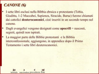 CANONE (6) I sette libri esclusi nella Bibbia ebraica e protestante (Tobia, Giuditta, 1-2 Maccabei, Sapienza, Siracide, Baruc) furono chiamati dai cattolici  deuterocanonici , cioè inseriti in un secondo tempo nel canone. Dagli evangelici vengono designati come  apocrifi  = nascosti, segreti, quindi non ispirati. La maggior parte delle Bibbie protestanti  e la Bibbia interconfessionale, aggiungono, in appendice dopo il Primo Testamento i sette libri deuterocanonici. 