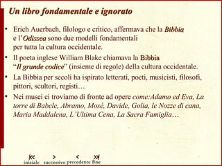 Un libro fondamentale e ignorato Erich Auerbach, filologo e critico, affermava che la  Bibbia   e l’ Odissea  sono due modelli fondamentali  per tutta la cultura occidentale. Il poeta inglese William Blake chiamava la  Bibbia   “ Il grande codice ” (insieme di regole) della cultura occidentale. La Bibbia per secoli ha ispirato letterati, poeti, musicisti, filosofi, pittori, scultori, registi… Nei musei ci troviamo di fronte ad opere  come:Adamo ed Eva, La torre di Babele, Abramo, Mosè, Davide, Golia, le Nozze di cana, Maria Maddalena, L’Ultima Cena, La Sacra Famiglia …  