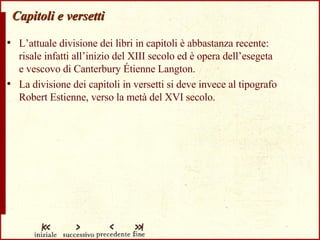 Capitoli e versetti L’attuale divisione dei libri in capitoli è abbastanza recente:  risale infatti all’inizio del XIII secolo ed è opera dell’esegeta  e vescovo di Canterbury Étienne Langton. La divisione dei capitoli in versetti si deve invece al tipografo Robert Estienne, verso la metà del XVI secolo. 