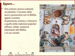 Eppure… Nel contesto storico-culturale occidentale, l’incontro delle nuove generazioni con la Bibbia appare scontato.  Il patrimonio artistico e letterario e quello delle tradizioni popolari offrono, infatti, numerosi riferimenti alla Bibbia  e al suo mondo. 