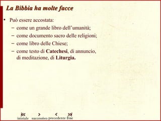 La Bibbia ha molte facce Può essere accostata: come un grande libro dell’umanità; come documento sacro delle religioni; come libro delle Chiese; come testo di  Catechesi , di annuncio,  di meditazione, di  Liturgia. 