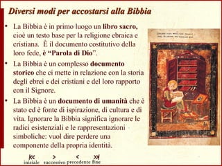Diversi modi per accostarsi alla Bibbia La Bibbia è in primo luogo un  libro sacro,  cioè un testo base per la religione ebraica e cristiana.  È il documento costitutivo della loro fede,  è “Parola di Dio ”. La Bibbia è un complesso  documento storico  che ci mette in relazione con la storia degli ebrei e dei cristiani e del loro rapporto con il Signore. La Bibbia è un  documento di umanità  che è stato ed è fonte di ispirazione, di cultura e di vita. Ignorare la Bibbia significa ignorare le radici esistenziali e le rappresentazioni simboliche: vuol dire perdere una componente della propria identità. 