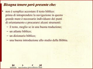 Bisogna tenere però presente che: non è semplice accostare il testo biblico:  prima di intraprendere la navigazione in questo  grande mare è necessario individuare dei punti  di orientamento e procurarsi alcuni strumenti: il testo, meglio se in una buona traduzione; un atlante biblico; un dizionario biblico; una buona introduzione allo studio della Bibbia. 