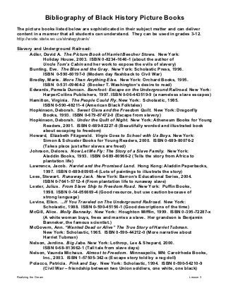 Bibliography of Black History Picture Books
The picture books listed below are sophisticated in their subject matter and can deliver
content in a manner that all students can understand. They can be used in grades 3-12.
http://wvde.state.wv.us/strategybank/

Slavery and Underground Railroad:
      Adler, David A. The Picture Book of Harriet Beecher Stowe. New York:
             Holiday House, 2003. ISBN 0-8234-1646-1 (about the author of
             Uncle Tom’s Cabin and her work to expose the evils of slavery)
      Bunting, Eve. The Blue and the Gray. New York: Scholastic Press, 1996.
             ISBN 0-590-60197-0 (Modern day flashback to Civil War)
      Bradby, Marie. More Than Anything Else. New York: Orchard Books, 1995.
             ISBN 0-531-09464-2 (Booker T. Washington’s desire to read)
      Edwards, Pamela Duncan. Barefoot: Escape on the Underground Railroad. New York:
             HarperCollins Publishers, 1997. ISBN 0-06-443519-9 (a nameless slave escapes)
      Hamilton, Virginia. The People Could Fly. New York: Scholastic, 1985.
             ISBN 0-590-48211-4 (American Black Folktales)
      Hopkinson, Deborah. Sweet Clara and the Freedom Quilt. New York: Dragonfly
             Books, 1993. ISBN 0-679-87472-0 (Escape from slavery)
      Hopkinson, Deborah. Under the Quilt of Night. New York: Atheneum Books for Young
             Readers, 2001. ISBN 0-689-82227-8 (Beautifully worded and illustrated book
             about escaping to freedom)
      Howard, Elizabeth Fitzgerald. Virgie Goes to School with Us Boys. New York:
             Simon & Schuster Books for Young Readers, 2000. ISBN 0-689-80076-2
             (Takes place just after slaves are freed)
      Johnson, Delores. Now Let Me Fly: The Story of a Slave Family. New York:
             Aladdin Books, 1993. ISBN 0-689-80966-2 (Tells the story from Africa to
             plantation life)
      Lawrence, Jacob. Harriet and the Promised Land. Hong Kong: Aladdin Paperbacks,
             1997. ISBN 0-689-80965-4 (Lots of paintings to illustrate the story)
      Lees, Stewart. Runaway Jack. New York: Barron’s Educational Series, 2004.
             ISBN 0-7641-5712-4 (From plantation life to runaway slave)
      Lester, Julius. From Slave Ship to Freedom Road. New York: Puffin Books,
             1998. ISBN 0-14-056669-4 (Good resource, but use caution because of
             strong language)
      Levine, Ellen. ...If You Traveled on The Underground Railroad. New York:
             Scholastic, 1988. ISBN 0-590-45156-1 (Good descriptions of the time)
      McGill, Alice. Molly Bannaky. New York: Houghton Mifflin, 1999. ISBN 0-395-72287-x
             (A white woman buys, frees and marries a slave. Her grandson is Benjamin
             Banneker, the famous scientist.)
      McGovern, Ann. “Wanted Dead or Alive” The True Story of Harriet Tubman.
             New York: Scholastic, 1965. ISBN 0-590-44212-0 (More narrative about
             Harriet Tubman)
      Nelson, Jerdine. Big Jabe. New York: Lothrop, Lee & Shepard, 2000.
             ISBN 0-68-813662-1 (Tall tale from slave days)
      Nelson, Vaunda Michaux. Almost to Freedom. Minneapolis, MN: Carolrhoda Books,
             Inc., 2003. ISBN 1-57505-342-x (Escape story told by a rag doll)
      Polacco, Patricia. Pink and Say. New York: Scholastic, 1994. ISBN 0-590-54210-9
             (Civil War – friendship between two Union soldiers, one white, one black)

Realizing the Dream                                                               Lesson 3
 