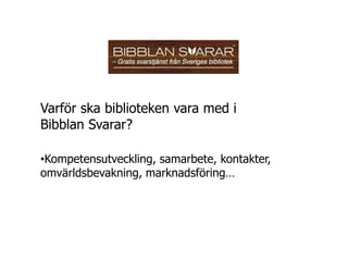 Varför ska biblioteken vara med i
Bibblan Svarar?

•Kompetensutveckling, samarbete, kontakter,
omvärldsbevakning, marknadsföring…
 