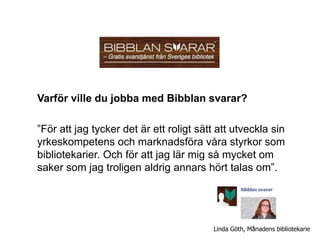 Varför ville du jobba med Bibblan svarar?

”För att jag tycker det är ett roligt sätt att utveckla sin
yrkeskompetens och marknadsföra våra styrkor som
bibliotekarier. Och för att jag lär mig så mycket om
saker som jag troligen aldrig annars hört talas om”.




                                          Linda Göth, Månadens bibliotekarie
 