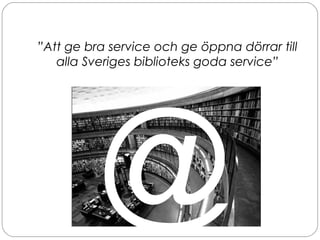 ”Att ge bra service och ge öppna dörrar till
alla Sveriges biblioteks goda service”
@
 