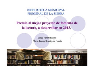 BIBBLIOTECA MUNICIPAL
FREGENAL DE LA SIERRA
Premio al mejor proyecto de fomento de
la lectura, a desarrollar en 2013.
Jorge Pérez Blanco
María Teresa Rodríguez García
 