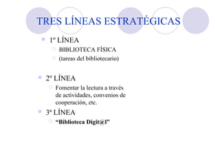 TRES LÍNEAS ESTRATÉGICAS
 1º LÍNEA
 BIBLIOTECA FÍSICA
 (tareas del bibliotecario)
 2º LÍNEA
 Fomentar la lectura a través
de actividades, convenios de
cooperación, etc.
 3ª LÍNEA
 “Biblioteca Digit@l”
 