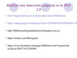 Realizar una inmersión completa en la Web
2.0
 http://fregenaldelasierra.es/index.php/cultura4/biblioteca
 https://maps.google.es/maps/ms?msid=207680601687056646811.00
 http://bibliotecafregenaldelasierra.blogspot.com.es/
 https://twitter.com/BFregenal
 https://es-es.facebook.com/pages/Biblioteca-de-Fregenal-de-
la-Sierra/288171451294496
 