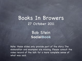 Books In Browers
               27 October 2011

                   Bob Stein


Note: these slides only provide part of the story. The
elaboration and examples are missing. Please consult the
video record of the talk for a more complete sense of
what was said.
 
