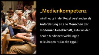 „‚Medienkompetenz’
                                                           wird heute in der Regel verstanden als
http://www.flickr.com/photos/internetsociety/3789033270/




                                                           Anforderung an alle Menschen der
                                                           modernen Gesellschaft, aktiv an den
                                                           neuen Medienentwicklungen
                                                           teilzuhaben “ (Baacke 1996)
 