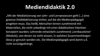 Mediendidaktik 2.0
„Mit der Mediatisierung von Lehr- und Lernprozessen geht *…+ eine
gewisse Entdidaktisierung einher, auf die die Medienpädagogik
eingehen muss. Das heißt, Menschen lernen zunehmend mit
Materialien, die nicht unbedingt mit einer didaktischen Intention
konzipiert wurden; Lehrende entwickeln zunehmend ‚Lernbausteine‘
(Module), von denen sie nicht wissen, in welchen Zusammenhängen
diese je genutzt werden etc. Die Medienpädagogik wird damit u.E.
nicht zurückgedrängt;
 
