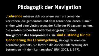Pädagogik der Navigation
„Lehrende müssen sich vor allem auch als Lernende
verstehen, die gemeinsam mit dem Lernenden lernen. Damit
einher wird eine Veränderung der Rolle des Pädagogen gehen.
Sie werden zu Coaches oder besser gesagt zu den
Navigatoren des Lernprozesses. Sie sind zuständig für die
Generierung der Lernumgebung; sie organisieren die
Lernarrangements; sie fördern die Auseinandersetzung der
Lernenden mit dem Lernangebot“ (Röll 2003, S. 377).
 
