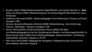 • Baacke, Dieter (1996):Medienkompetenz-Begrifflichkeit und sozialer Wandel. In: Rein,
  Antje von (Hrsg.) (1996): Medienkompetenz als Schlüsselbegriff. Bad Heilbrunn: Julius
  Klinkhardt.
• Hoffmann, Bernward (2003): Medienpädagogik: Eine Einführung in Theorie und Praxis.
  Stuttgart: UTB.
• Jörissen, Benjamin/Marotzki, Winfried (2009): Medienbildung - Eine Einführung.
  Theorie - Methoden - Analysen. Stuttgart: UTB
• Kerres, Michael/Witt, Claudia de/Schweer, Marco (2003): Die Rolle
  von MedienpädagogInnen bei der Gestaltung der Medien- und Wissensgesellschaft. In:
  Neuß, Norbert (Hg.) (2003): Beruf Medienpädagoge. Selbstverständnis - Ausbildung -
  Arbeitsfelder. München: Kopaed, S. 87–97.
• Röll, Franz Josef (2003): Pädagogik der Navigation. Selbstgesteuertes Lernen durch
  Neue Medien. München: Kopaed.
 