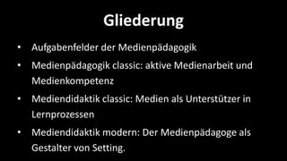 Gliederung
• Aufgabenfelder der Medienpädagogik
• Medienpädagogik classic: aktive Medienarbeit und
  Medienkompetenz
• Mediendidaktik classic: Medien als Unterstützer in
  Lernprozessen
• Mediendidaktik modern: Der Medienpädagoge als
  Gestalter von Setting.
 