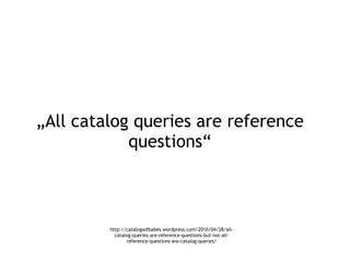 „ All catalog queries are reference questions“ http://catalogsofbabes.wordpress.com/2010/04/28/all-catalog-queries-are-ref...