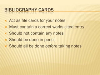 BIBLIOGRAPHY CARDS

   Act as file cards for your notes
   Must contain a correct works cited entry
   Should not contain any notes
   Should be done in pencil
   Should all be done before taking notes
 
