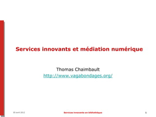 05 avril 2012 Services innovants en bibliothèque 1
Services innovants et médiation numérique
Thomas Chaimbault
http://www.vagabondages.org/
 